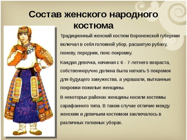   Состав женского народного костюма   Традиционный женский костюм Воронежской губернии включал в себя головной убор, расшитую рубаху, поневу, передник, пояс-покромку. Каждая девочка, начиная с 6 - 7-летнего возраста, собственноручно должна была наткать 5 покромок для будущего замужества, а украшали, вытканные покромки пожилые женщины. В некоторых районах женщины носили костюмы сарафанного типа. В таком случае отличие между женским и девичьим костюмом заключалось в различных головных уборах. 