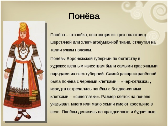 Понёва Понёва – это юбка, состоящая из трех полотнищ шерстяной или хлопчатобумажной ткани, стянутая на талии узким пояском. Понёвы Воронежской губернии по богатству и художественным качествам были самыми красочными нарядами из всех губерний. Самой распространённой была понёва с чёрными клетками – «черноглазка» , изредка встречались понёвы с бледно-синими клетками – «синеглазки». Размер клеток на поневе указывал, много или мало земли имеют крестьяне в селе. Понёвы делились на праздничные и будничные. 