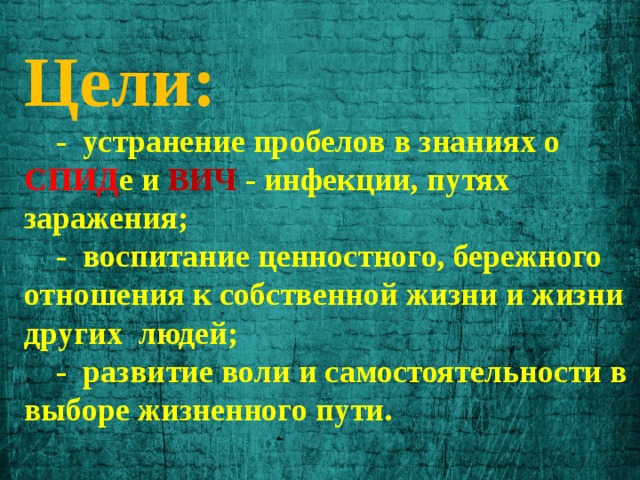 Цели:  - устранение пробелов в знаниях о СПИД е и ВИЧ - инфекции, путях заражения;  - воспитание ценностного, бережного отношения к собственной жизни и жизни других людей;  - развитие воли и самостоятельности в выборе жизненного пути. 