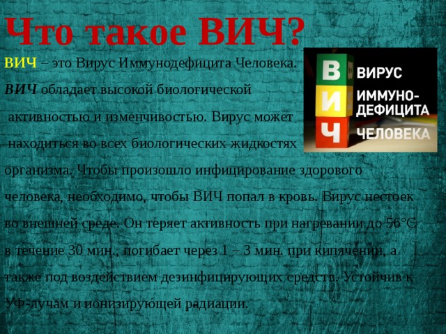 Что такое ВИЧ?  ВИЧ – это Вирус Иммунодефицита Человека. ВИЧ обладает высокой биологической  активностью и изменчивостью. Вирус может  находиться во всех биологических жидкостях организма. Чтобы произошло инфицирование здорового человека, необходимо, чтобы ВИЧ попал в кровь. Вирус нестоек во внешней среде. Он теряет активность при нагревании до 56°С в течение 30 мин., погибает через 1 – 3 мин. при кипячении, а также под воздействием дезинфицирующих средств. Устойчив к УФ-лучам и ионизирующей радиации. 