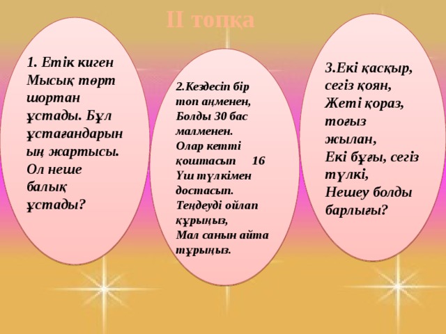 ІІ топқа 3.Екі қасқыр, сегіз қоян, Жеті қораз, тоғыз жылан, Екі бұғы, сегіз түлкі, Нешеу болды барлығы? 1. Етік киген Мысық төрт шортан ұстады. Бұл ұстағандарының жартысы. Ол неше балық ұстады?   2.Кездесіп бір топ аңменен, Болды 30 бас малменен. Олар кетті қоштасып     16 Үш түлкімен достасып. Теңдеуді ойлап құрыңыз, Мал санын айта тұрыңыз. 