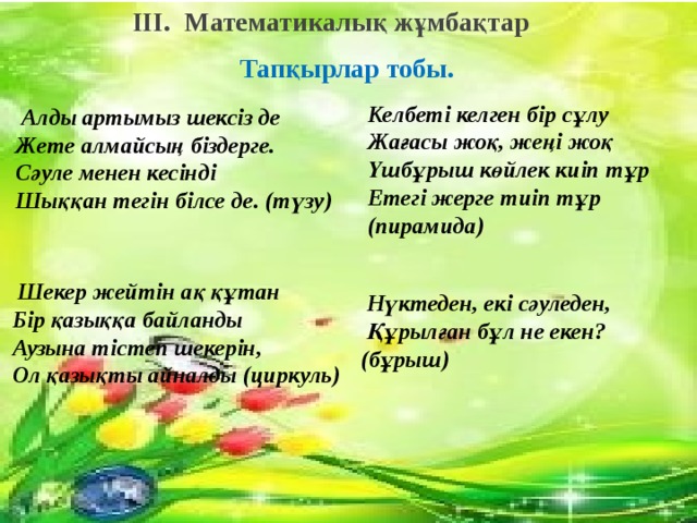 III.  Математикалық жұмбақтар   Тапқырлар тобы.        Тапқырлар тобы. 2.Егіз туған қос жүйрік Жарыса шауып терлейді Бірін-бірі көрмейді Дамылсыз қанша шапса да Бір мәреге келмейді. Келбеті келген бір сұлу  Жағасы жоқ, жеңі жоқ  Үшбұрыш көйлек киіп тұр  Етегі жерге тиіп тұр (пирамида)   Алды артымыз шексіз де  Жете алмайсың біздерге.  Сәуле менен кесінді  Шыққан тегін білсе де. (түзу) 1.Алды –артымыз шексізде  Жете алмайсыз біздерге  Сәуле менен кесінді  Шыққан тегін білесін бе? 4.Үлкен кіші сандарды сен  Қандай таңба қояр едің Ажыратқың келсе егер Қане ойлан куәгер 3.Жоқ өзінде бас та, қас та,  мойын да,  Ұзындығы жазылып тұр  бойында.   Шекер жейтін ақ құтан  Бір қазыққа байланды  Аузына тістеп шекерін,  Ол қазықты айналды (циркуль)   Нүктеден, екі сәуледен,  Құрылған бұл не екен? (бұрыш) 