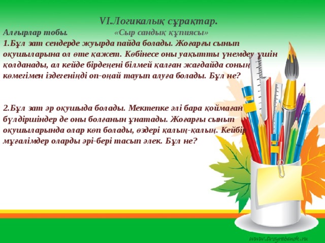  VІ.Логикалық сұрақтар. Алғырлар тобы. «Сыр сандық құпиясы»  1.Бұл зат сендерде жуырда пайда болады. Жоғарғы сынып оқушыларына ол өте қажет. Көбінесе оны уақытты үнемдеу үшін қолданады, ал кейде бірдеңені білмей қалған жағдайда соның көмегімен іздегеніңді оп-оңай тауып алуға болады. Бұл не?   2.Бұл зат әр оқушыда болады. Мектепке әлі бара қоймаған бүлдіршіндер де оны болғанын ұнатады. Жоғарғы сынып оқушыларында олар көп болады, өздері қалың-қалың. Кейбір мұғалімдер оларды әрі-бері тасып әлек. Бұл не?      