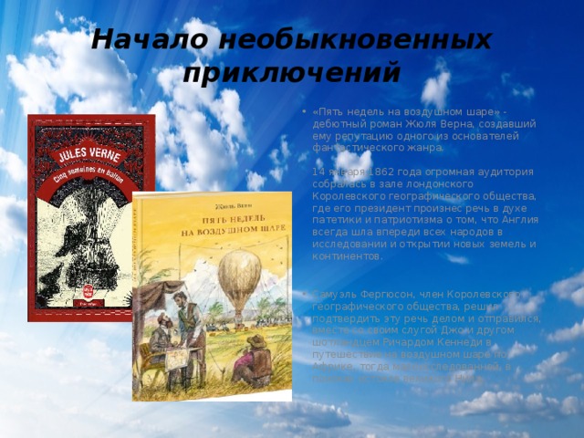 Начало необыкновенных приключений «Пять недель на воздушном шаре» - дебютный роман Жюля Верна, создавший ему репутацию одного из основателей фантастического жанра.   14 января 1862 года огромная аудитория собралась в зале лондонского Королевского географического общества, где его президент произнес речь в духе патетики и патриотизма о том, что Англия всегда шла впереди всех народов в исследовании и открытии новых земель и континентов.    Самуэль Фергюсон, член Королевского географического общества, решил подтвердить эту речь делом и отправился, вместе со своим слугой Джо и другом шотландцем Ричардом Кеннеди в путешествие на воздушном шаре по Африке, тогда малоисследованной, в поисках истоков великого Нила. 