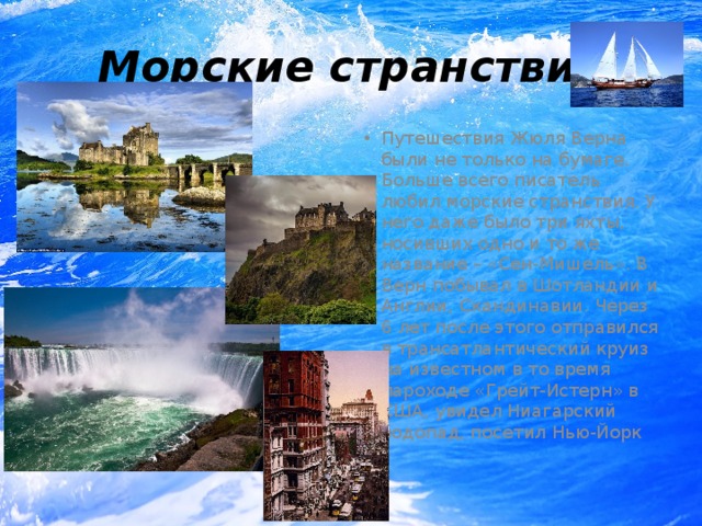 Морские странствия Путешествия Жюля Верна были не только на бумаге. Больше всего писатель любил морские странствия. У него даже было три яхты, носивших одно и то же название – «Сен-Мишель». В Верн побывал в Шотландии и Англии, Скандинавии. Через 6 лет после этого отправился в трансатлантический круиз на известном в то время пароходе «Грейт-Истерн» в США, увидел Ниагарский водопад, посетил Нью-Йорк 