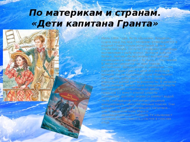 По материкам и странам.  «Дети капитана Гранта» Июль 1864 года. Яхта «Дункан». Владелец судна лорд Эдуард Гленарван возвращается в родной Глазго после испытаний яхты в открытом море. По пути Гленарван и команда вылавливают рыбу-молот. Вспоров добыче брюхо, экипаж обнаруживает внутри нее неожиданную находку – бутылку с посланием. В записке говорится на трех языках – английском, французском и немецком – что капитан Гарри Грант и двое его матросов выжили после крушения судна «Британия». Им удалось добраться до суши, однако вернуться домой нет возможности. В записке была указана только одна координата места расположения спасительной земли – 37 градусов 11 минут южной широты – показатель долготы оказался размыт водой. Чета Гленарванов принимает решение инициировать самостоятельные поиски. Они выходят на детей пропавшего капитана – шестнадцатилетнюю Мэри и двенадцатилетнего Роберта. Те изъявляют желание лично принять участие в поисках отца. 