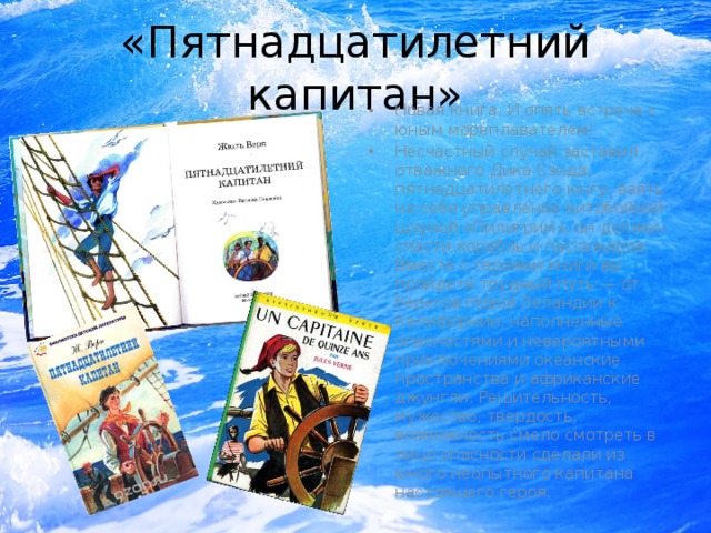 «Пятнадцатилетний капитан» Новая книга. И опять встреча с юным мореплавателем! Несчастный случай заставил отважного Дика Сэнда, пятнадцатилетнего юнгу, взять на себя управление китобойной шхуной «Пилигрим», он должен спасти корабль и пассажиров. Вместе с героями книги вы пройдете трудный путь — от берегов Новой Зеландии к Калифорнии, наполненные опасностями и невероятными приключениями океанские пространства и африканские джунгли. Решительность, мужество, твердость, возможность смело смотреть в лицо опасности сделали из юного неопытного капитана настоящего героя. 