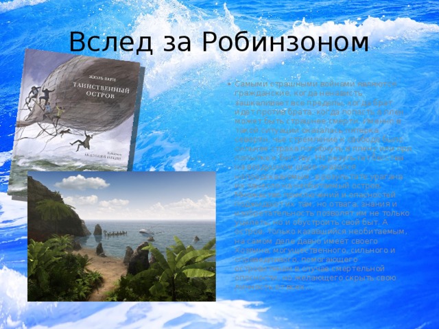 Вслед за Робинзоном Самыми страшными войнами являются гражданские, когда ненависть зашкаливает все пределы, когда брат идет против брата, когда попасть в плен может быть страшнее смерти. Именно в такой ситуации оказалась пятерка северян, чье стремление к свободе было сильнее страха погибнуть в плену или при попытке к бегству. Но результат бегства на воздушном шаре оказался непредсказуемым: в результате урагана их занесло на необитаемый остров. Множество приключений и опасностей поджидают их там, но отвага, знания и изобретательность позволят им не только уцелеть, но и обустроить свой быт. А остров, только казавшийся необитаемым, на самом деле давно имеет своего Хозяина, могущественного, сильного и справедливого, помогающего островитянам в случае смертельной опасности, но желающего скрыть свою личность от всех... 