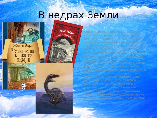 В недрах Земли События романа происходят в 1863 году. Повествование начинается с того, что Отто Лиденброк - ученый-геолог, занимающийся изучением минералов, -однажды находит старинный документ, написанный рунами. В нем профессор с помощью своего ученика и племянника Акселя обнаруживает зашифрованное послание, в котором говорится о возможности достигнуть центра Земли. Как выяснилось, автор загадочного письма исландский алхимик, живший  в ХVI веке. Он утверждает, что и сам совершил данную экспедицию. Для этого необходимо найти вулкан в Исландии, через кратер которого и начинается путь в недра планеты. Вскоре профессор в сопровождении своего племянника отправляется в это опасное и захватывающее путешествие   