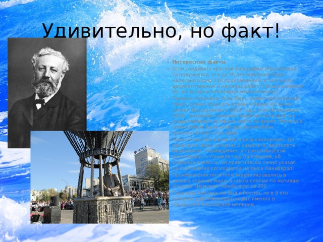 Удивительно, но факт! Интересные факты Если следовать краткой биографии Жюль Верна, то получается, что за 78 лет жизни им было написано около 150 произведений, в том числе документальных и научных работ (только романов 66, из которых некоторые неоконченные). Правнук писателя, Жан Верн, известный оперный тенор, сумел отыскать роман «Париж XX века» (роман был написан в 1863 году, а опубликован в 1994), который считался семейной легендой и в существование которого никто не верил. Именно в этом романе были описаны автомобили, электрический стул, факс. Жюль Верн был великим «предсказателем». Он написал в своих романах о самолете, вертолете, видеосвязи, телевидение, о Транссибирской магистрали, о тоннеле под Ла Маншем, об освоении космоса (он практически точно указал расположение космодрома на мысе Канаверал). Произведения писателя экранизировались в разных странах мира, а число снятых по мотивам его книг фильмов перевалило за 200. Писатель никогда не был в России, но в 9 его романах действия происходит именно в тогдашней Российской империи. 