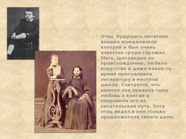 Отец будущего писателя владел юридической контрой и был очень известен среди горожан. Мать, шотландка по происхождению, любила искусство и даже какое-то время преподавала литературу в местной школе. Считается, что именно она привила сыну любовь к книгам и направила его на писательский путь. Хотя отец видел в нем только продолжателя своего дела. 