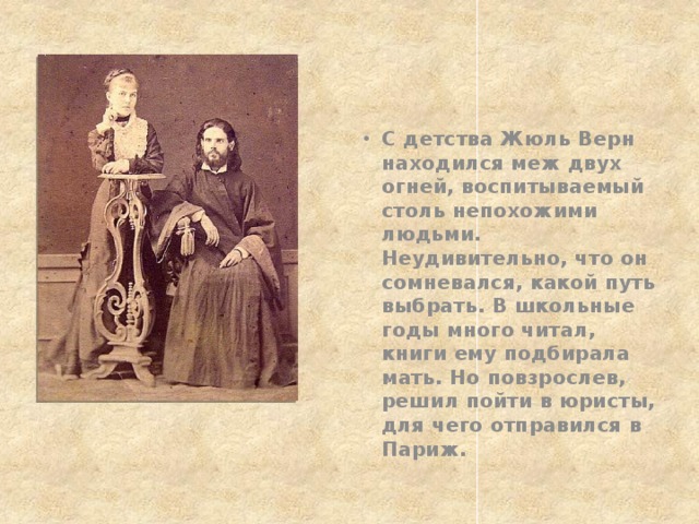 С детства Жюль Верн находился меж двух огней, воспитываемый столь непохожими людьми. Неудивительно, что он сомневался, какой путь выбрать. В школьные годы много читал, книги ему подбирала мать. Но повзрослев, решил пойти в юристы, для чего отправился в Париж. 