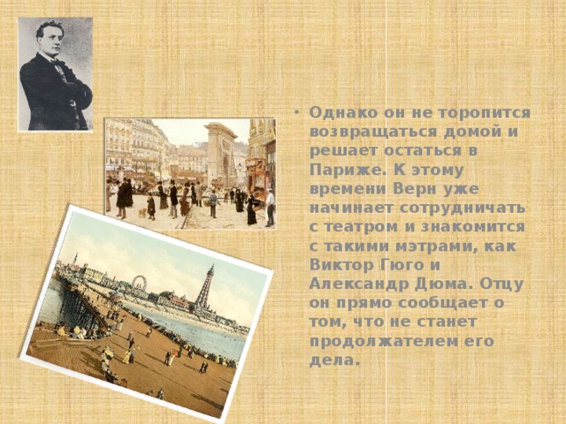 Однако он не торопится возвращаться домой и решает остаться в Париже. К этому времени Верн уже начинает сотрудничать с театром и знакомится с такими мэтрами, как Виктор Гюго и Александр Дюма. Отцу он прямо сообщает о том, что не станет продолжателем его дела. 