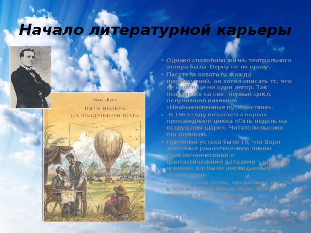 Начало литературной карьеры Однако спокойная жизнь театрального автора была Верну не по нраву. Писателя охватила жажда приключений, он хотел описать то, что не смог еще ни один автор. Так появляется на свет первый цикл, получивший название «Необыкновенные путешествия».  В 1863 году печатается первое произведение цикла «Пять недель на воздушном шаре». Читатели высоко его оценили. Причиной успеха было то, что Верн дополнил романтическую линию приключенческими и фантастическими деталями – для того времени это было неожиданным новшеством. Осознав свой успех, продолжил писать в том же стиле Жюль Верн. Книги выходят одна за другой. - 