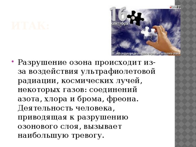 Итак: Разрушение озона происходит из-за воздействия ультрафиолетовой радиации, космических лучей, некоторых газов: соединений азота, хлора и брома, фреона. Деятельность человека, приводящая к разрушению озонового слоя, вызывает наибольшую тревогу. 
