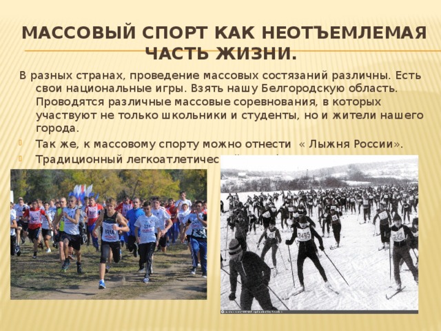 Массовый спорт как неотъемлемая часть жизни. В разных странах, проведение массовых состязаний различны. Есть свои национальные игры. Взять нашу Белгородскую область. Проводятся различные массовые соревнования, в которых участвуют не только школьники и студенты, но и жители нашего города. Так же, к массовому спорту можно отнести « Лыжня России». Традиционный легкоатлетический марафон Велосипедный спорт 