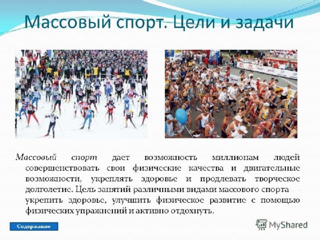  Массовым спортом занимался каждый человек хоть раз в жизни бесспорно.  С его помощью люди во всем мире обретают возможность совершенствовать свои физические качества и двигательные возможности, укрепить здоровье. Отличительная черта массового спорта - доступность широким массам населения. Целью массового спорта является: предоставление возможности заминаться спортом всем желающим, привлечение широких масс населения занятиям, укрепление здоровья, улучшение своего физического здоровья, получение активного отдыха, повышение работоспособности и достижение физического совершенства. 