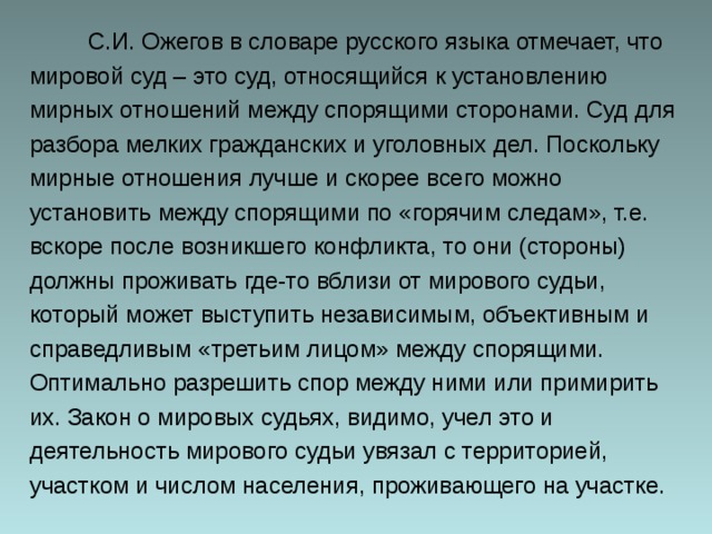  С.И. Ожегов в словаре русского языка отмечает, что мировой суд – это суд, относящийся к установлению мирных отношений между спорящими сторонами. Суд для разбора мелких гражданских и уголовных дел. Поскольку мирные отношения лучше и скорее всего можно установить между спорящими по «горячим следам», т.е. вскоре после возникшего конфликта, то они (стороны) должны проживать где-то вблизи от мирового судьи, который может выступить независимым, объективным и справедливым «третьим лицом» между спорящими. Оптимально разрешить спор между ними или примирить их. Закон о мировых судьях, видимо, учел это и деятельность мирового судьи увязал с территорией, участком и числом населения, проживающего на участке. 