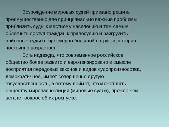  Возрождение мировых судей призвано решить преимущественно две принципиально важные проблемы: приблизить суды к местному населению и тем самым облегчить доступ граждан к правосудию и разгрузить районные суды от чрезмерно большой нагрузки, которая постоянно возрастает.  Есть надежда, что современное российское общество более развито и европеизировано в смысле восприятия передовых законов и видов судопроизводства, демократичнее, имеет совершенно другую государственность, а потому поймет, что может дать обществу мировая юстиция (мировые судьи), прежде чем встанет вопрос об их роспуске. 