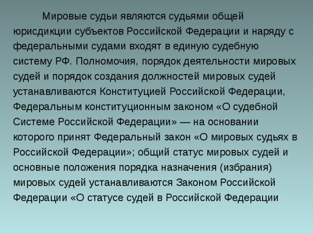  Мировые судьи являются судьями общей юрисдикции субъектов Российской Федерации и наряду с федеральными судами входят в единую судебную систему РФ. Полномочия, порядок деятельности мировых судей и порядок создания должностей мировых судей устанавливаются Конституцией Российской Федерации, Федеральным конституционным законом «О судебной Системе Российской Федерации» — на основании которого принят Федеральный закон «О мировых судьях в Российской Федерации»; общий статус мировых судей и основные положения порядка назначения (избрания) мировых судей устанавливаются Законом Российской Федерации «О статусе судей в Российской Федерации 