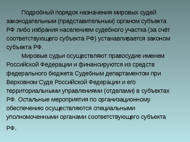  Подробный порядок назначения мировых судей законодательным (представительным) органом субъекта РФ либо избрания населением судебного участка (за счёт соответствующего субъекта РФ) устанавливается законом субъекта РФ.  Мировые судьи осуществляют правосудие именем Российской Федерации и финансируются из средств федерального бюджета Судебным департаментом при Верховном Суде Российской Федерации и его территориальными управлениями (отделами) в субъектах РФ. Остальные мероприятия по организационному обеспечению осуществляются специальными уполномоченными органами соответствующего субъекта РФ . 