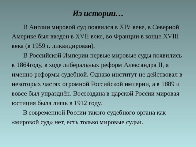 Из истории…  В Англии мировой суд появился в XIV веке, в Северной Америке был введен в XVII веке, во Франции в конце XVIII века (в 1959 г. ликвидирован).  В Российской Империи первые мировые суды появились в 1864году, в ходе либеральных реформ Александра II, а именно реформы судебной. Однако институт не действовал в некоторых частях огромной Российской империи, а в 1889 и вовсе был упразднён. Воссоздана в царской России мировая юстиция была лишь в 1912 году.   В современной России такого судебного органа как «мировой суд» нет, есть только мировые судьи. 