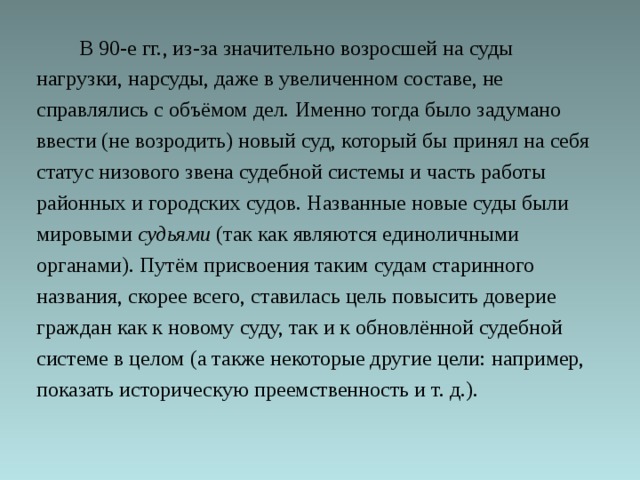  В 90-е гг., из-за значительно возросшей на суды нагрузки, нарсуды, даже в увеличенном составе, не справлялись с объёмом дел. Именно тогда было задумано ввести (не возродить) новый суд, который бы принял на себя статус низового звена судебной системы и часть работы районных и городских судов. Названные новые суды были мировыми судьями (так как являются единоличными органами). Путём присвоения таким судам старинного названия, скорее всего, ставилась цель повысить доверие граждан как к новому суду, так и к обновлённой судебной системе в целом (а также некоторые другие цели: например, показать историческую преемственность и т. д.). 
