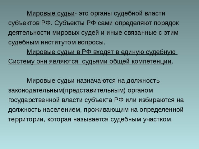  Мировые судьи - это органы судебной власти субъектов РФ. Субъекты РФ сами определяют порядок деятельности мировых судей и иные связанные с этим судебным институтом вопросы.  Мировые судьи в РФ входят в единую судебную Систему они являются судьями общей компетенции .  Мировые судьи назначаются на должность законодательным(представительным) органом государственной власти субъекта РФ или избираются на должность населением, проживающим на определенной территории, которая называется судебным участком. 