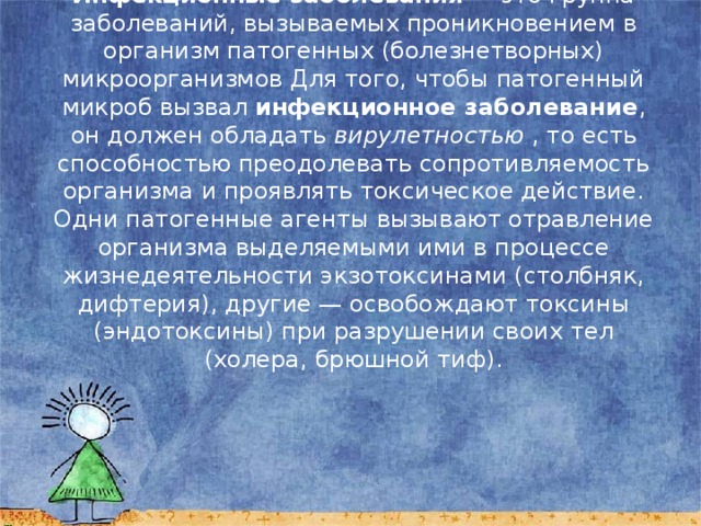 Инфекционные заболевания  — это группа заболеваний, вызываемых проникновением в организм патогенных (болезнетворных) микроорганизмов Для того, чтобы патогенный микроб вызвал инфекционное заболевание , он должен обладать вирулетностью , то есть способностью преодолевать сопротивляемость организма и проявлять токсическое действие. Одни патогенные агенты вызывают отравление организма выделяемыми ими в процессе жизнедеятельности экзотоксинами (столбняк, дифтерия), другие — освобождают токсины (эндотоксины) при разрушении своих тел (холера, брюшной тиф). 