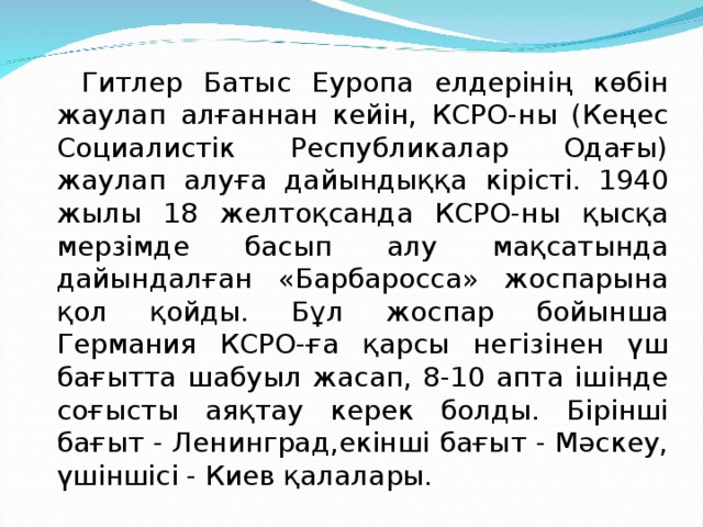   Гитлер Батыс Еуропа елдерінің көбін жаулап алғаннан кейін, КСРО-ны (Кеңес Социалистік Республикалар Одағы) жаулап алуға дайындыққа кірісті. 1940 жылы 18 желтоқсанда КСРО-ны қысқа мерзімде басып алу мақсатында дайындалған «Барба­росса» жоспарына қол қойды. Бұл жоспар бойынша Германия КСРО-ға қарсы негізінен үш бағытта шабуыл жасап, 8-10 апта ішінде соғысты аяқтау керек болды. Бірінші бағыт - Ленинград,екінші бағыт - Мәскеу, үшіншісі - Киев қалалары. 