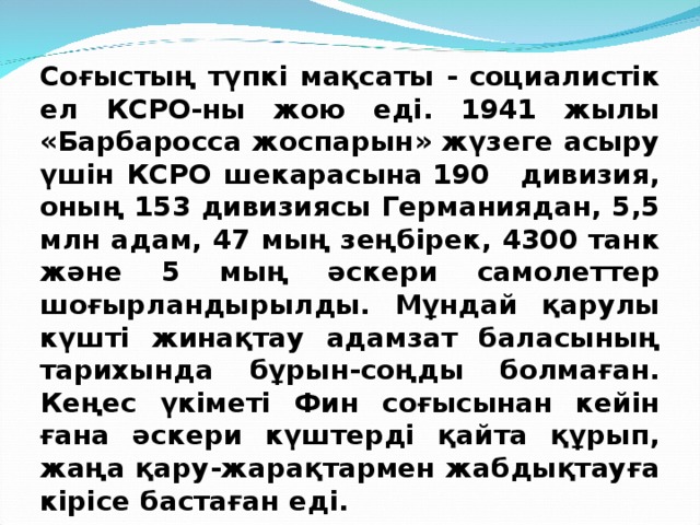 Соғыстың түпкі мақсаты - социалистік ел КСРО-ны жою еді. 1941 жылы «Барбаросса жоспарын» жүзеге асыру үшін КСРО шекарасына 190   дивизия, оның 153 дивизиясы Германиядан, 5,5 млн адам, 47 мың зеңбірек, 4300 танк және 5 мың әскери самолеттер шоғырландырылды. Мұндай қарулы күшті жинақтау адамзат баласының тарихында бұрын-соңды болмаған. Кеңес үкіметі Фин соғысынан кейін ғана әскери күштерді қайта құрып, жаңа қару-жарақтармен жабдықтауға кірісе бастаған еді. 
