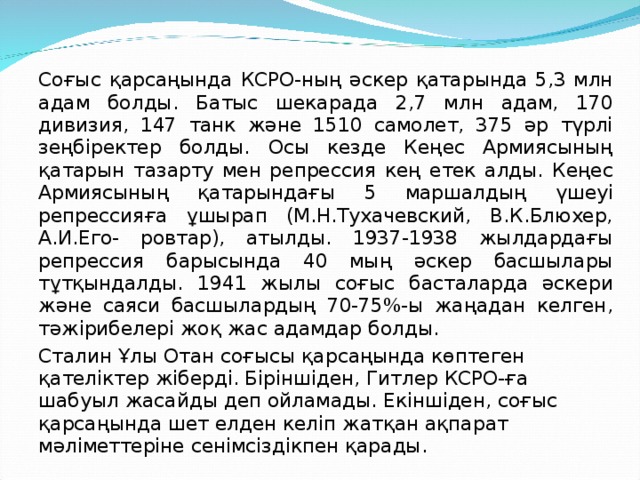 Соғыс қарсаңында КСРО-ның әскер қатарында 5,3 млн адам болды. Батыс шекарада 2,7 млн адам, 170 дивизия, 147 танк және 1510 самолет, 375 әр түрлі зеңбіректер болды. Осы кезде Кеңес Армиясының қатарын тазарту мен репрессия кең етек алды. Кеңес Армиясының қатарындағы 5 маршалдың үшеуі репрессияға ұшырап (М.Н.Тухачевский, В.К.Блюхер, А.И.Его- ровтар), атылды. 1937-1938 жылдардағы репрессия барысында 40 мың әскер басшылары тұтқындалды. 1941 жылы соғыс басталарда әскери және саяси басшылардың 70-75%-ы жаңадан келген, тәжірибелері жоқ жас адамдар болды. Сталин Ұлы Отан соғысы қарсаңында көптеген қателіктер жіберді. Біріншіден, Гитлер КСРО-ға шабуыл жасайды деп ойламады. Екіншіден, соғыс қарсаңында шет елден келіп жатқан ақпарат мәліметтеріне сенімсіздікпен қарады. 