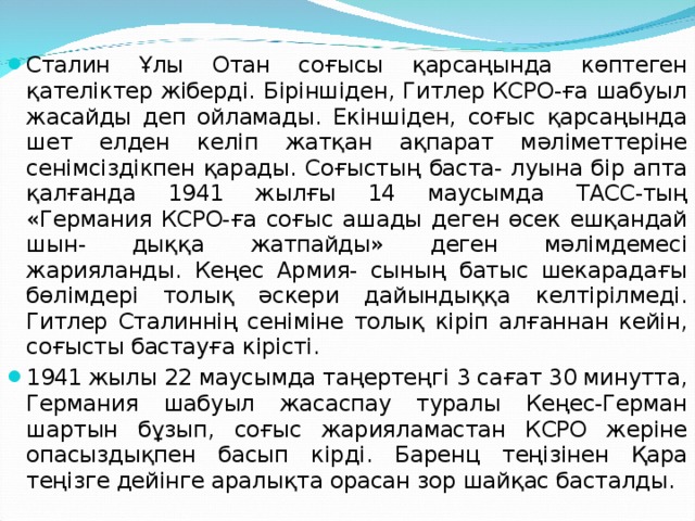 Сталин Ұлы Отан соғысы қарсаңында көптеген қателіктер жіберді. Біріншіден, Гитлер КСРО-ға шабуыл жасайды деп ойламады. Екіншіден, соғыс қарсаңында шет елден келіп жатқан ақпарат мәліметтеріне сенімсіздікпен қарады. Соғыстың баста- луына бір апта қалғанда 1941 жылғы 14 маусымда ТАСС-тың «Германия КСРО-ға соғыс ашады деген өсек ешқандай шын- дыққа жатпайды» деген мәлімдемесі жарияланды. Кеңес Армия- сының батыс шекарадағы бөлімдері толық әскери дайындыққа келтірілмеді. Гитлер Сталиннің сеніміне толық кіріп алғаннан кейін, соғысты бастауға кірісті. 1941 жылы 22 маусымда таңертеңгі 3 сағат 30 минутта, Германия шабуыл жасаспау туралы Кеңес-Герман шартын бұзып, соғыс жарияламастан КСРО жеріне опасыздықпен басып кірді. Баренц теңізінен Қара теңізге дейінге аралықта орасан зор шайқас басталды.  