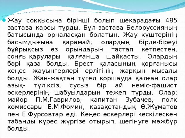 Жау соққысына бірінші болып шекарадағы 485 застава қарсы тұрды. Бұл застава Белоруссияның батысында орналасқан болатын. Жау күштерінің басымдығына қарамай, олардың бірде-біреуі бұйрықсыз өз орындарын тастап кетпестен, соңғы қарулары қалғанша шайқасты. Олардың бәрі қаза болды. Брест қаласының қорғанысы кеңес жауынгерлері ерлігінің жарқын мысалы болды. Жан-жақтан түгел қоршауда қалған олар азық- түліксіз, сусыз бір ай неміс-фашист әскерлерінің шабуылдарын тежеп тұрды. Олар: майор П.М.Гаврилов, капитан Зубачев, полк комиссары Е.М.Фомин, қазақстандық Ө.Жұматов пен Е.Фурсовтар еді. Кеңес әскерлері кескілескен табанды күрес жүргізе отырып, шегінуге мәжбүр болды.  