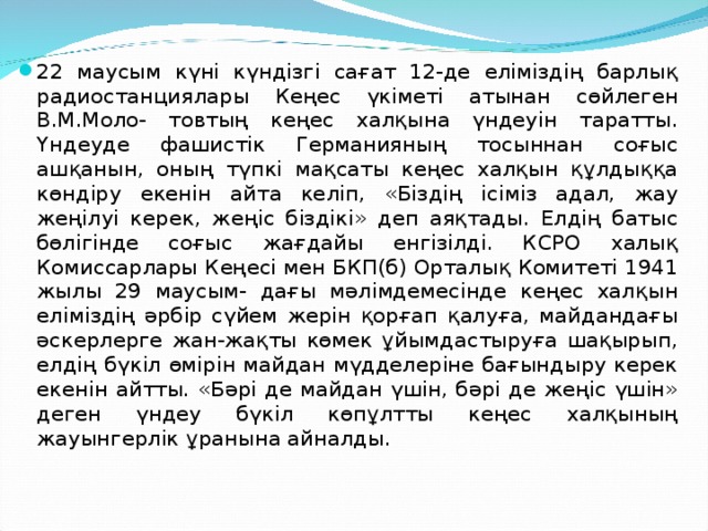 22 маусым күні күндізгі сағат 12-де еліміздің барлық радиостанциялары Кеңес үкіметі атынан сөйлеген В.М.Моло- товтың кеңес халқына үндеуін таратты. Үндеуде фашистік Германияның тосыннан соғыс ашқанын, оның түпкі мақсаты кеңес халқын құлдыққа көндіру екенін айта келіп, «Біздің ісіміз адал, жау жеңілуі керек, жеңіс біздікі» деп аяқтады. Елдің батыс бөлігінде соғыс жағдайы енгізілді. КСРО халық Комиссарлары Кеңесі мен БКП(б) Орталық Комитеті 1941 жылы 29 маусым- дағы мәлімдемесінде кеңес халқын еліміздің әрбір сүйем жерін қорғап қалуға, майдандағы әскерлерге жан-жақты көмек ұйымдастыруға шақырып, елдің бүкіл өмірін майдан мүдделеріне бағындыру керек екенін айтты. «Бәрі де майдан үшін, бәрі де жеңіс үшін» деген үндеу бүкіл көпұлтты кеңес халқының жауынгерлік ұранына айналды.  