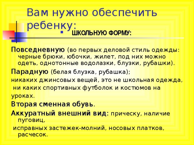 Вам нужно обеспечить ребенку: ШКОЛЬНУЮ ФОРМУ:  Повседневную (во первых деловой стиль одежды: черные брюки, юбочки, жилет, под них можно одеть, однотонные водолазки, блузки, рубашки). Парадную (белая блузка, рубашка); никаких джинсовых вещей, это не школьная одежда,  ни каких спортивных футболок и костюмов на уроках. Вторая сменная обувь . Аккуратный внешний вид: прическу, наличие пуговиц,  исправных застежек-молний, носовых платков, расчесок. 