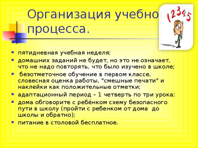 Организация учебного процесса. пятидневная учебная неделя; домашних заданий не будет, но это не означает, что не надо повторять, что было изучено в школе;  безотметочное обучение в первом классе, словесная оценка работы, 