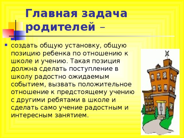 Главная задача родителей – создать общую установку, общую позицию ребенка по отношению к школе и учению. Такая позиция должна сделать поступление в школу радостно ожидаемым событием, вызвать положительное отношение к предстоящему учению с другими ребятами в школе и сделать само учение радостным и интересным занятием. 