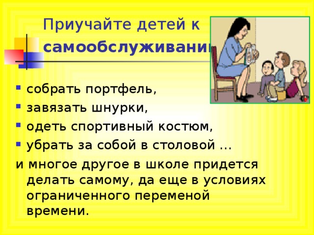 Приучайте детей к самообслуживанию  собрать портфель, завязать шнурки, одеть спортивный костюм, убрать за собой в столовой … и многое другое в школе придется делать самому, да еще в условиях ограниченного переменой времени. 