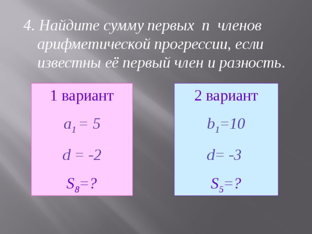 4. Найдите сумму первых n членов арифметической прогрессии, если известны её первый член и разность.  1 вариант 2 вариант a 1 = 5 d = -2 b 1 = 10 d= -3  S 8 = ? S 5 = ?