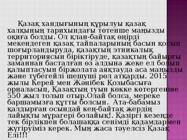  Қазақ хандығының құрылуы қазақ халқының тарихындағы төтенше маңызды оқиға болды. Ол қлан-байтақ өңірді мекендеген қазақ тайпаларының басын қосып шоғырландыруда, қазақтың этникалық территориясын біріктіруде, қазақтың байырғы заманнан басталған өз алдына жеке ел болып қалыптасуын біржолата аяқтауда аса маңызды және түбегейлі шешуші рөл атқарды. 2015 жылы Керей мен Жәнібек Қозыбасыға орналасып, Қазақтың туын көкке көтергеніне 550 жыл толып отыр.Олай болса, мереке баршамызға құтты болсын.  Ата-бабамыз қалдырған осындай кең-байтақ жердің лайықты мұрагері болайық!. Қазіргі кезеңде тек бірлікпен болашаққа сенімді қадамдармен жүгіруіміз керек. Мың жаса тәуелсіз Қазақ Елі!!! 