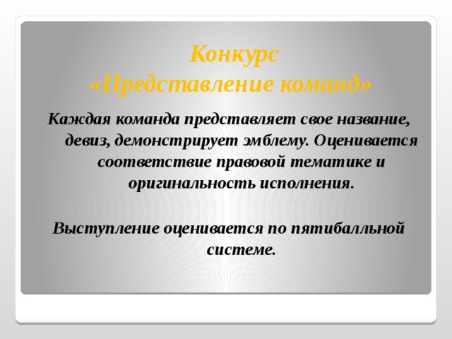  Конкурс  «Представление команд» Каждая команда представляет свое название, девиз, демонстрирует эмблему. Оценивается соответствие правовой тематике и оригинальность исполнения.  Выступление оценивается по пятибалльной системе. 