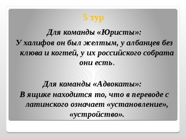  5 тур Для команды «Юристы»: У халифов он был желтым, у албанцев без клюва и когтей, у их российского собрата они есть . Для команды «Адвокаты»: В ящике находится то, что в переводе с латинского означает «установление», «устройство».  