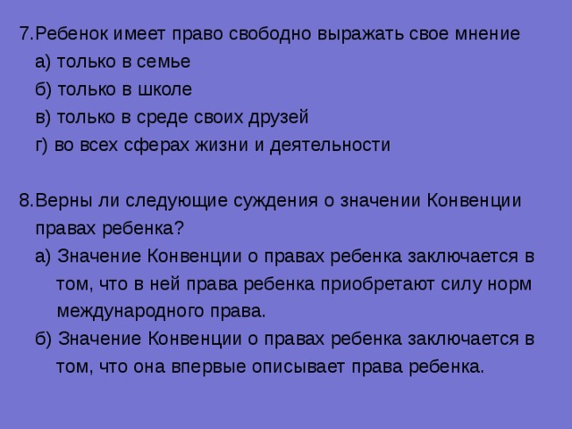 7.Ребенок имеет право свободно выражать свое мнение  а) только в семье  б) только в школе  в) только в среде своих друзей  г) во всех сферах жизни и деятельности 8.Верны ли следующие суждения о значении Конвенции  правах ребенка?  а) Значение Конвенции о правах ребенка заключается в  том, что в ней права ребенка приобретают силу норм  международного права.  б) Значение Конвенции о правах ребенка заключается в  том, что она впервые описывает права ребенка. 