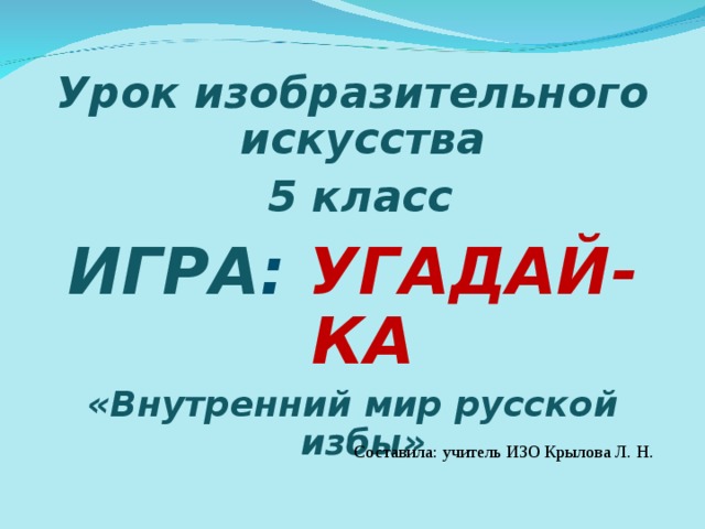 Урок изобразительного искусства  5 класс ИГРА :  УГАДАЙ-КА «Внутренний мир русской избы»  Составила: учитель ИЗО Крылова Л. Н. 