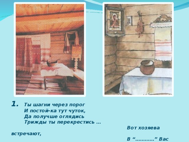 1. Ты шагни через порог  И постой-ка тут чуток,  Да получше оглядись  Трижды ты перекрестись …  Вот хозяева встречают,  В “…………” Вас сажают. .. 