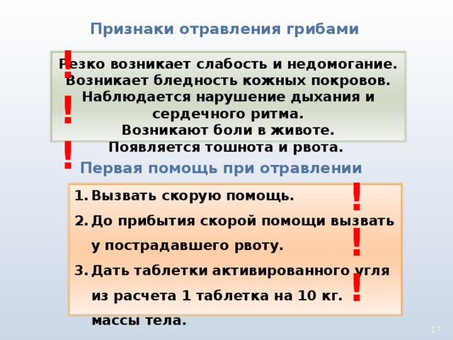 Признаки отравления грибами !!! Резко возникает слабость и недомогание. Возникает бледность кожных покровов. Наблюдается нарушение дыхания и сердечного ритма. Возникают боли в животе. Появляется тошнота и рвота. Первая помощь при отравлении !!! Вызвать скорую помощь. До прибытия скорой помощи вызвать у пострадавшего рвоту. Дать таблетки активированного угля из расчета 1 таблетка на 10 кг. массы тела. 16 17 