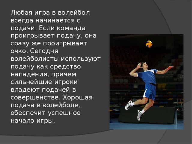 Любая игра в волейбол всегда начинается с подачи. Если команда проигрывает подачу, она сразу же проигрывает очко. Сегодня волейболисты используют подачу как средство нападения, причем сильнейшие игроки владеют подачей в совершенстве. Хорошая подача в волейболе, обеспечит успешное начало игры.   