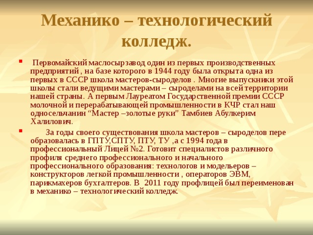 Механико – технологический колледж.  Первомайский маслосырзавод один из первых производственных предприятий , на базе которого в 1944 году была открыта одна из первых в СССР школа мастеров-сыроделов . Многие выпускники этой школы стали ведущими мастерами – сыроделами на всей территории нашей страны. А первым Лауреатом Государственной премии СССР молочной и перерабатывающей промышленности в КЧР стал наш односельчанин “Мастер –золотые руки” Тамбиев Абулкерим Халилович.  За годы своего существования школа мастеров – сыроделов пере образовалась в ГПТУ,СПТУ, ПТУ, ТУ ,а с 1994 года в профессиональный Лицей №2. Готовит специалистов различного профиля среднего профессионального и начального профессионального образования: технологов и модельеров – конструкторов легкой промышленности , операторов ЭВМ, парикмахеров бухгалтеров. В 2011 году профлицей был переименован в механико – технологический колледж. 