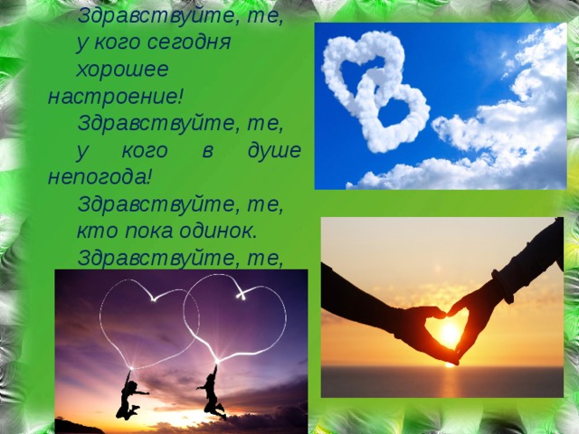 Здравствуйте, те, у кого сегодня хорошее настроение! Здравствуйте, те, у кого в душе непогода! Здравствуйте, те, кто пока одинок. Здравствуйте, те, кто уже влюблен!  